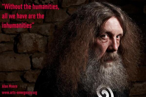 quote by Alan Moore: 'without the humanities, all we have are the inhumanities'.